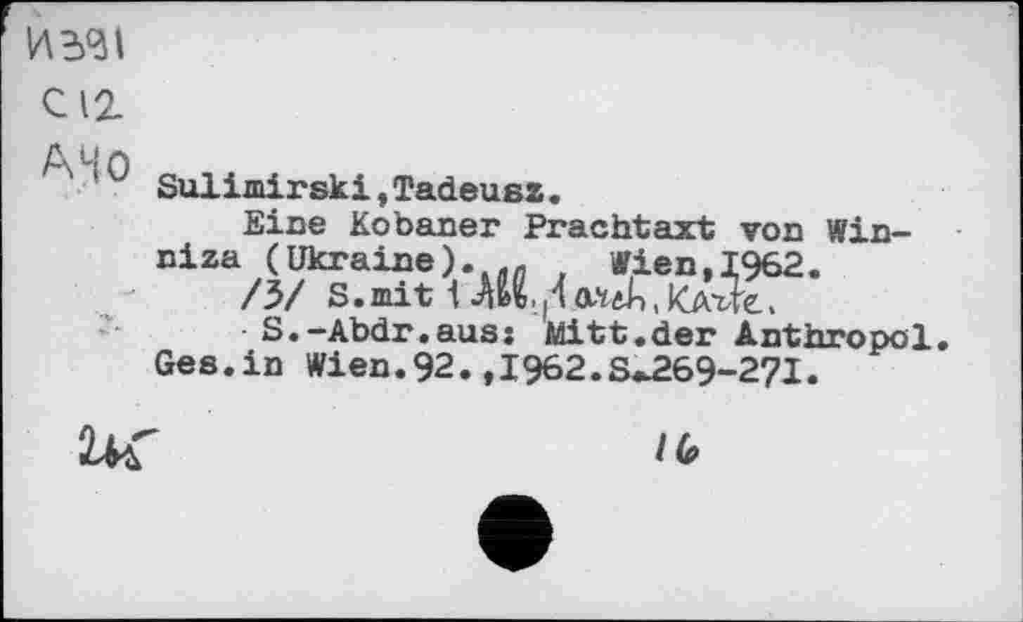 ﻿ИЭД1 С12 A4 О
•AU.Л atJi, kjx-ä?6
Sulimirskі,Tadeusz.
Eine Kobaner Prachtaxt von Winniza (Ukraine)
/3/ S.mit 1
S.-Abdr.aus: Mitt.der Anthropol.
Ges.in Wien.92. ,1962.8^69-271.